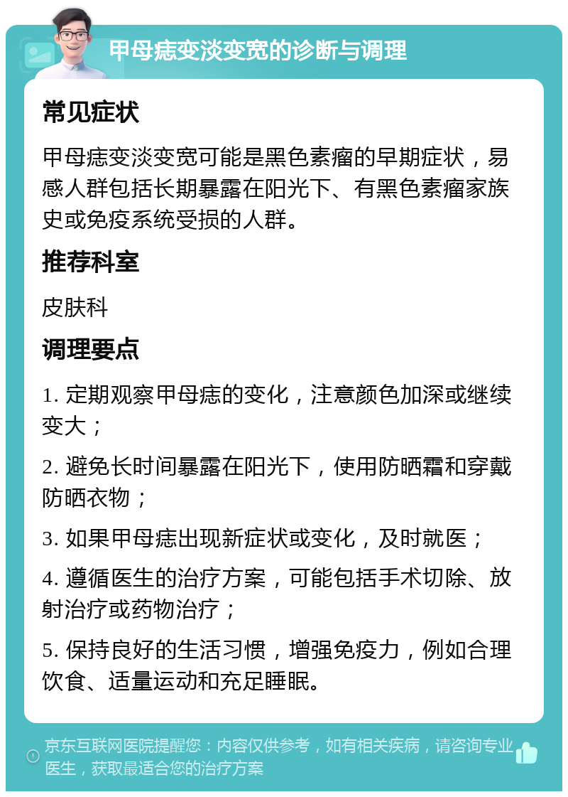 甲母痣变淡变宽的诊断与调理 常见症状 甲母痣变淡变宽可能是黑色素瘤的早期症状，易感人群包括长期暴露在阳光下、有黑色素瘤家族史或免疫系统受损的人群。 推荐科室 皮肤科 调理要点 1. 定期观察甲母痣的变化，注意颜色加深或继续变大； 2. 避免长时间暴露在阳光下，使用防晒霜和穿戴防晒衣物； 3. 如果甲母痣出现新症状或变化，及时就医； 4. 遵循医生的治疗方案，可能包括手术切除、放射治疗或药物治疗； 5. 保持良好的生活习惯，增强免疫力，例如合理饮食、适量运动和充足睡眠。