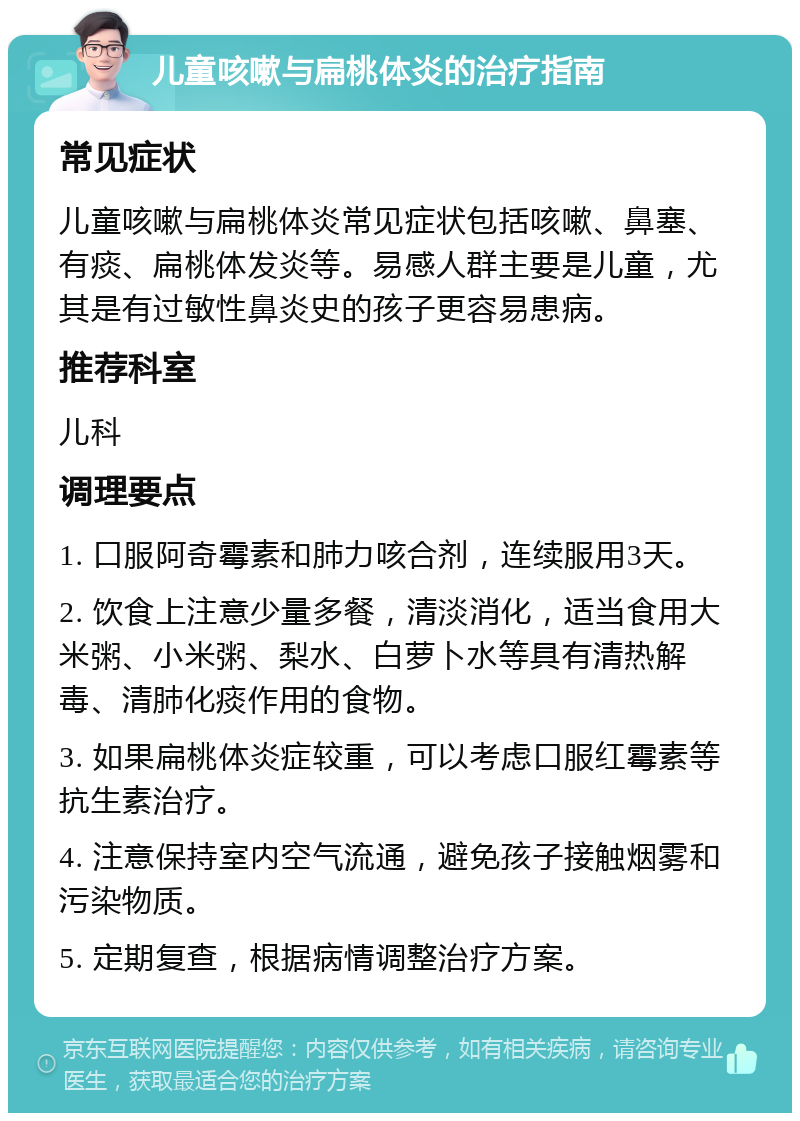 儿童咳嗽与扁桃体炎的治疗指南 常见症状 儿童咳嗽与扁桃体炎常见症状包括咳嗽、鼻塞、有痰、扁桃体发炎等。易感人群主要是儿童，尤其是有过敏性鼻炎史的孩子更容易患病。 推荐科室 儿科 调理要点 1. 口服阿奇霉素和肺力咳合剂，连续服用3天。 2. 饮食上注意少量多餐，清淡消化，适当食用大米粥、小米粥、梨水、白萝卜水等具有清热解毒、清肺化痰作用的食物。 3. 如果扁桃体炎症较重，可以考虑口服红霉素等抗生素治疗。 4. 注意保持室内空气流通，避免孩子接触烟雾和污染物质。 5. 定期复查，根据病情调整治疗方案。