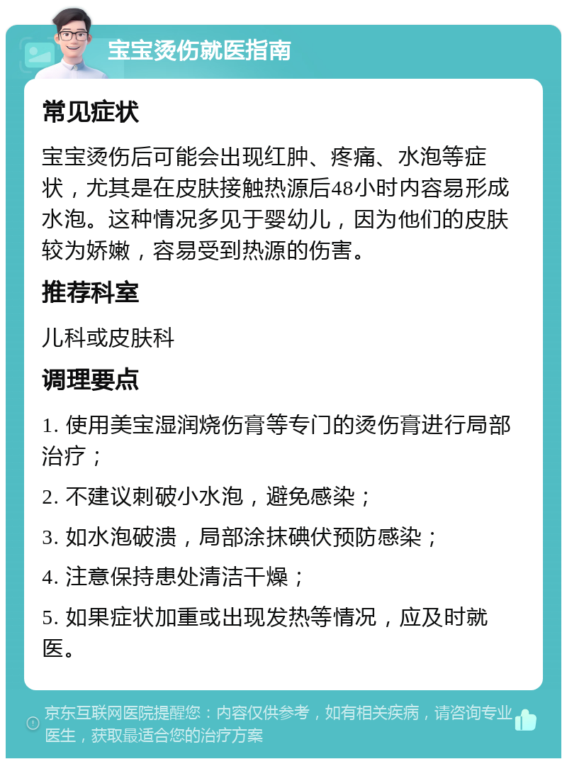 宝宝烫伤就医指南 常见症状 宝宝烫伤后可能会出现红肿、疼痛、水泡等症状，尤其是在皮肤接触热源后48小时内容易形成水泡。这种情况多见于婴幼儿，因为他们的皮肤较为娇嫩，容易受到热源的伤害。 推荐科室 儿科或皮肤科 调理要点 1. 使用美宝湿润烧伤膏等专门的烫伤膏进行局部治疗； 2. 不建议刺破小水泡，避免感染； 3. 如水泡破溃，局部涂抹碘伏预防感染； 4. 注意保持患处清洁干燥； 5. 如果症状加重或出现发热等情况，应及时就医。