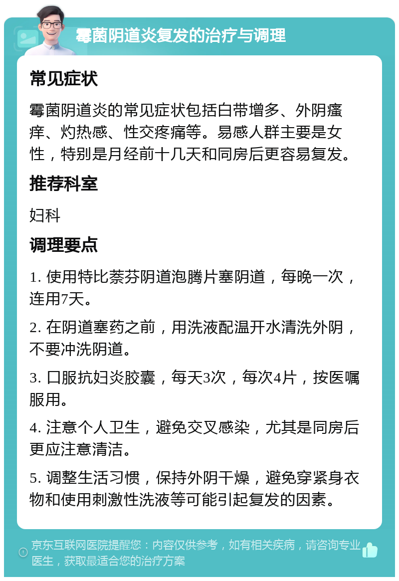 霉菌阴道炎复发的治疗与调理 常见症状 霉菌阴道炎的常见症状包括白带增多、外阴瘙痒、灼热感、性交疼痛等。易感人群主要是女性，特别是月经前十几天和同房后更容易复发。 推荐科室 妇科 调理要点 1. 使用特比萘芬阴道泡腾片塞阴道，每晚一次，连用7天。 2. 在阴道塞药之前，用洗液配温开水清洗外阴，不要冲洗阴道。 3. 口服抗妇炎胶囊，每天3次，每次4片，按医嘱服用。 4. 注意个人卫生，避免交叉感染，尤其是同房后更应注意清洁。 5. 调整生活习惯，保持外阴干燥，避免穿紧身衣物和使用刺激性洗液等可能引起复发的因素。