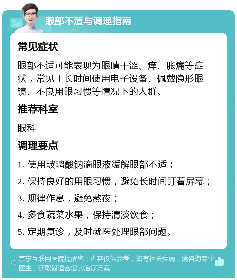 眼部不适与调理指南 常见症状 眼部不适可能表现为眼睛干涩、痒、胀痛等症状，常见于长时间使用电子设备、佩戴隐形眼镜、不良用眼习惯等情况下的人群。 推荐科室 眼科 调理要点 1. 使用玻璃酸钠滴眼液缓解眼部不适； 2. 保持良好的用眼习惯，避免长时间盯着屏幕； 3. 规律作息，避免熬夜； 4. 多食蔬菜水果，保持清淡饮食； 5. 定期复诊，及时就医处理眼部问题。