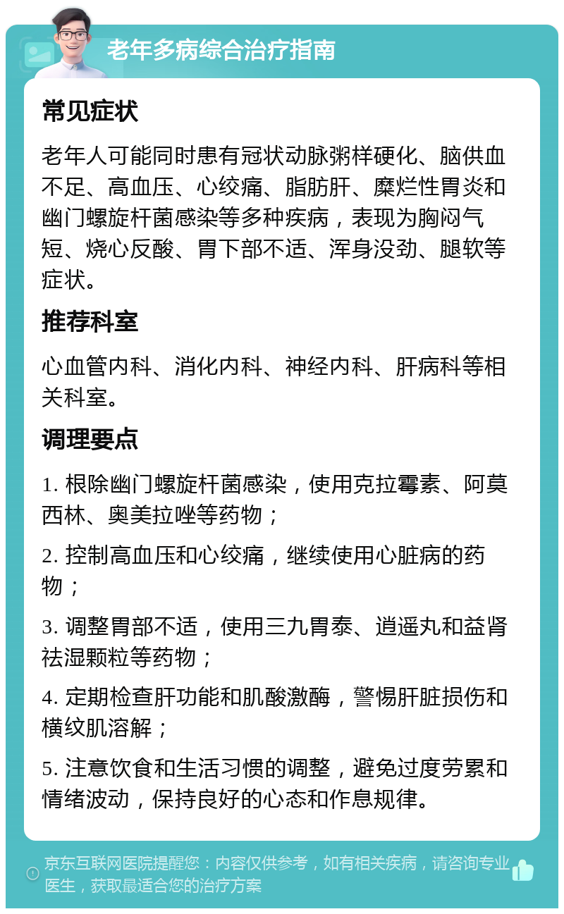 老年多病综合治疗指南 常见症状 老年人可能同时患有冠状动脉粥样硬化、脑供血不足、高血压、心绞痛、脂肪肝、糜烂性胃炎和幽门螺旋杆菌感染等多种疾病，表现为胸闷气短、烧心反酸、胃下部不适、浑身没劲、腿软等症状。 推荐科室 心血管内科、消化内科、神经内科、肝病科等相关科室。 调理要点 1. 根除幽门螺旋杆菌感染，使用克拉霉素、阿莫西林、奥美拉唑等药物； 2. 控制高血压和心绞痛，继续使用心脏病的药物； 3. 调整胃部不适，使用三九胃泰、逍遥丸和益肾祛湿颗粒等药物； 4. 定期检查肝功能和肌酸激酶，警惕肝脏损伤和横纹肌溶解； 5. 注意饮食和生活习惯的调整，避免过度劳累和情绪波动，保持良好的心态和作息规律。