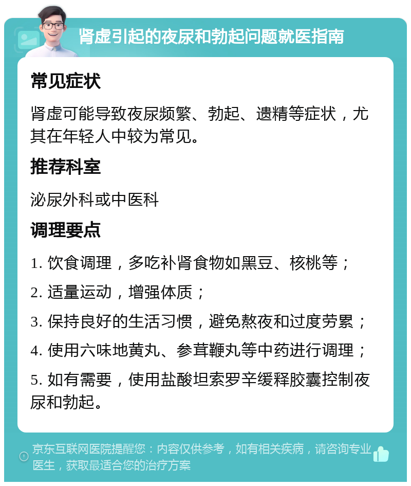 肾虚引起的夜尿和勃起问题就医指南 常见症状 肾虚可能导致夜尿频繁、勃起、遗精等症状，尤其在年轻人中较为常见。 推荐科室 泌尿外科或中医科 调理要点 1. 饮食调理，多吃补肾食物如黑豆、核桃等； 2. 适量运动，增强体质； 3. 保持良好的生活习惯，避免熬夜和过度劳累； 4. 使用六味地黄丸、参茸鞭丸等中药进行调理； 5. 如有需要，使用盐酸坦索罗辛缓释胶囊控制夜尿和勃起。