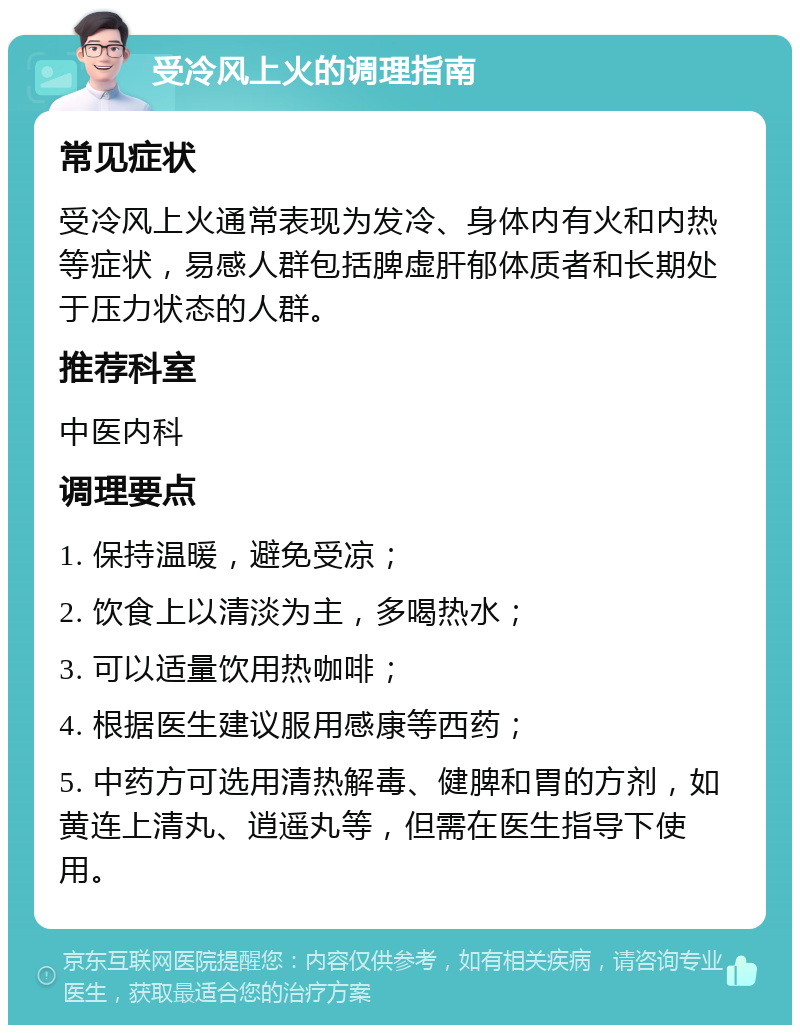 受冷风上火的调理指南 常见症状 受冷风上火通常表现为发冷、身体内有火和内热等症状，易感人群包括脾虚肝郁体质者和长期处于压力状态的人群。 推荐科室 中医内科 调理要点 1. 保持温暖，避免受凉； 2. 饮食上以清淡为主，多喝热水； 3. 可以适量饮用热咖啡； 4. 根据医生建议服用感康等西药； 5. 中药方可选用清热解毒、健脾和胃的方剂，如黄连上清丸、逍遥丸等，但需在医生指导下使用。