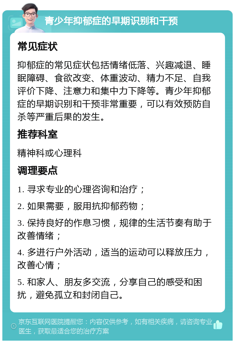 青少年抑郁症的早期识别和干预 常见症状 抑郁症的常见症状包括情绪低落、兴趣减退、睡眠障碍、食欲改变、体重波动、精力不足、自我评价下降、注意力和集中力下降等。青少年抑郁症的早期识别和干预非常重要，可以有效预防自杀等严重后果的发生。 推荐科室 精神科或心理科 调理要点 1. 寻求专业的心理咨询和治疗； 2. 如果需要，服用抗抑郁药物； 3. 保持良好的作息习惯，规律的生活节奏有助于改善情绪； 4. 多进行户外活动，适当的运动可以释放压力，改善心情； 5. 和家人、朋友多交流，分享自己的感受和困扰，避免孤立和封闭自己。