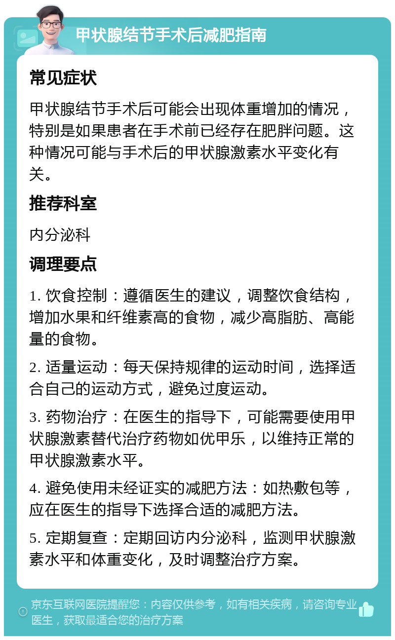 甲状腺结节手术后减肥指南 常见症状 甲状腺结节手术后可能会出现体重增加的情况，特别是如果患者在手术前已经存在肥胖问题。这种情况可能与手术后的甲状腺激素水平变化有关。 推荐科室 内分泌科 调理要点 1. 饮食控制：遵循医生的建议，调整饮食结构，增加水果和纤维素高的食物，减少高脂肪、高能量的食物。 2. 适量运动：每天保持规律的运动时间，选择适合自己的运动方式，避免过度运动。 3. 药物治疗：在医生的指导下，可能需要使用甲状腺激素替代治疗药物如优甲乐，以维持正常的甲状腺激素水平。 4. 避免使用未经证实的减肥方法：如热敷包等，应在医生的指导下选择合适的减肥方法。 5. 定期复查：定期回访内分泌科，监测甲状腺激素水平和体重变化，及时调整治疗方案。