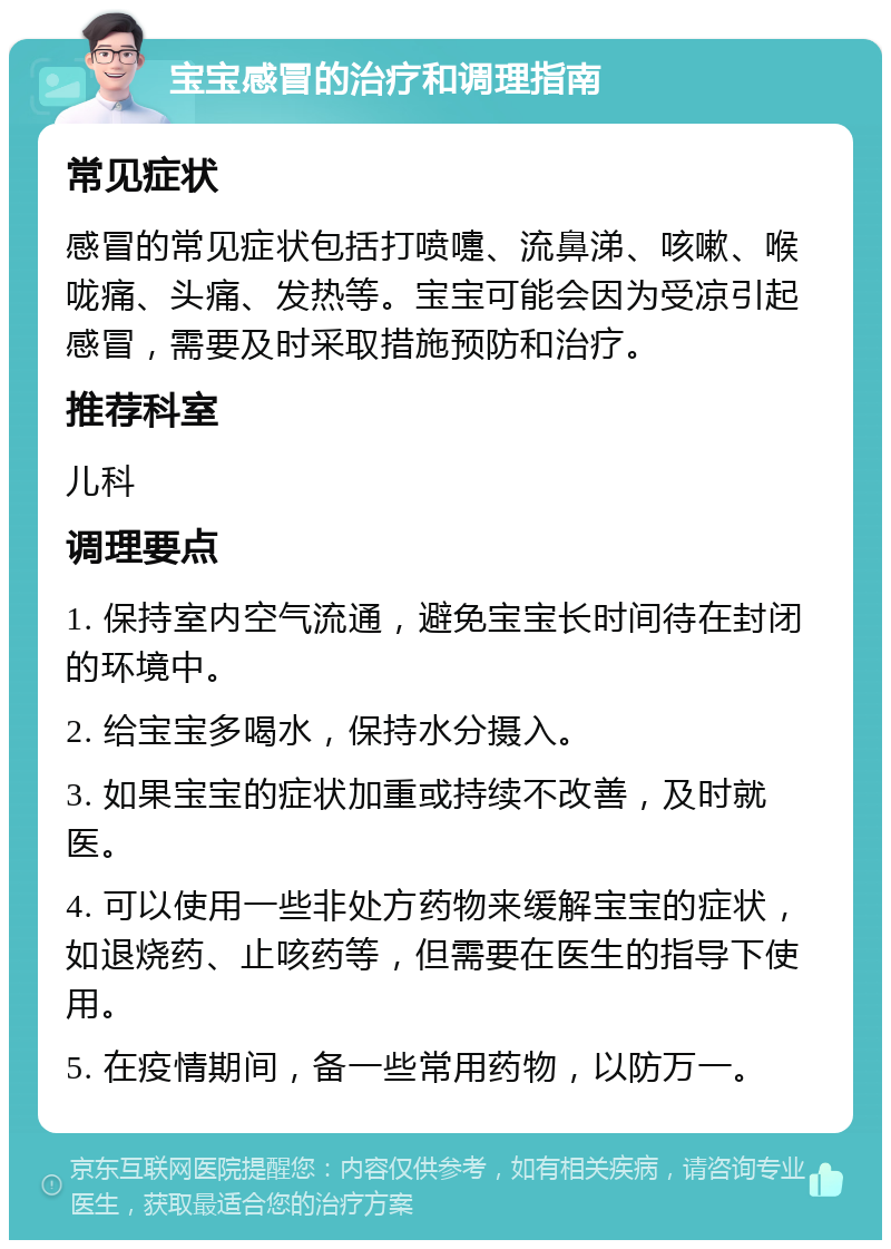 宝宝感冒的治疗和调理指南 常见症状 感冒的常见症状包括打喷嚏、流鼻涕、咳嗽、喉咙痛、头痛、发热等。宝宝可能会因为受凉引起感冒，需要及时采取措施预防和治疗。 推荐科室 儿科 调理要点 1. 保持室内空气流通，避免宝宝长时间待在封闭的环境中。 2. 给宝宝多喝水，保持水分摄入。 3. 如果宝宝的症状加重或持续不改善，及时就医。 4. 可以使用一些非处方药物来缓解宝宝的症状，如退烧药、止咳药等，但需要在医生的指导下使用。 5. 在疫情期间，备一些常用药物，以防万一。