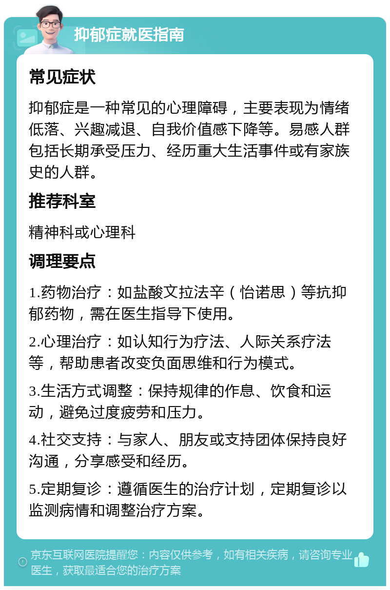 抑郁症就医指南 常见症状 抑郁症是一种常见的心理障碍，主要表现为情绪低落、兴趣减退、自我价值感下降等。易感人群包括长期承受压力、经历重大生活事件或有家族史的人群。 推荐科室 精神科或心理科 调理要点 1.药物治疗：如盐酸文拉法辛（怡诺思）等抗抑郁药物，需在医生指导下使用。 2.心理治疗：如认知行为疗法、人际关系疗法等，帮助患者改变负面思维和行为模式。 3.生活方式调整：保持规律的作息、饮食和运动，避免过度疲劳和压力。 4.社交支持：与家人、朋友或支持团体保持良好沟通，分享感受和经历。 5.定期复诊：遵循医生的治疗计划，定期复诊以监测病情和调整治疗方案。