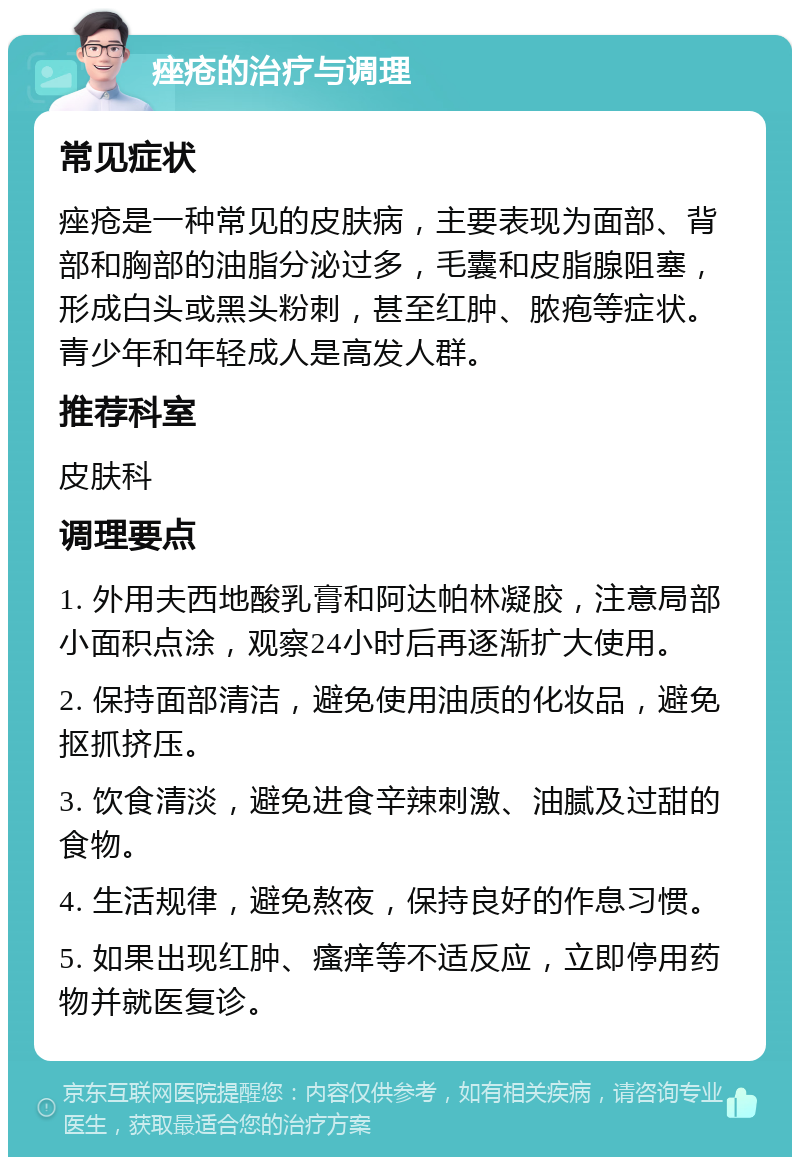 痤疮的治疗与调理 常见症状 痤疮是一种常见的皮肤病，主要表现为面部、背部和胸部的油脂分泌过多，毛囊和皮脂腺阻塞，形成白头或黑头粉刺，甚至红肿、脓疱等症状。青少年和年轻成人是高发人群。 推荐科室 皮肤科 调理要点 1. 外用夫西地酸乳膏和阿达帕林凝胶，注意局部小面积点涂，观察24小时后再逐渐扩大使用。 2. 保持面部清洁，避免使用油质的化妆品，避免抠抓挤压。 3. 饮食清淡，避免进食辛辣刺激、油腻及过甜的食物。 4. 生活规律，避免熬夜，保持良好的作息习惯。 5. 如果出现红肿、瘙痒等不适反应，立即停用药物并就医复诊。