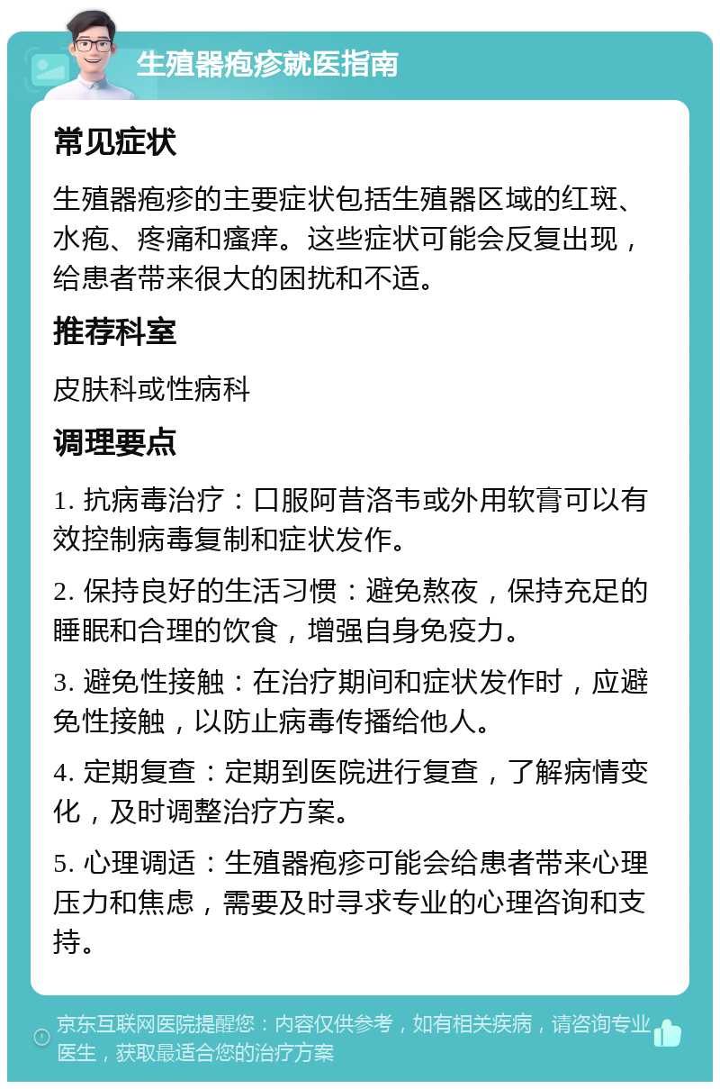 生殖器疱疹就医指南 常见症状 生殖器疱疹的主要症状包括生殖器区域的红斑、水疱、疼痛和瘙痒。这些症状可能会反复出现，给患者带来很大的困扰和不适。 推荐科室 皮肤科或性病科 调理要点 1. 抗病毒治疗：口服阿昔洛韦或外用软膏可以有效控制病毒复制和症状发作。 2. 保持良好的生活习惯：避免熬夜，保持充足的睡眠和合理的饮食，增强自身免疫力。 3. 避免性接触：在治疗期间和症状发作时，应避免性接触，以防止病毒传播给他人。 4. 定期复查：定期到医院进行复查，了解病情变化，及时调整治疗方案。 5. 心理调适：生殖器疱疹可能会给患者带来心理压力和焦虑，需要及时寻求专业的心理咨询和支持。