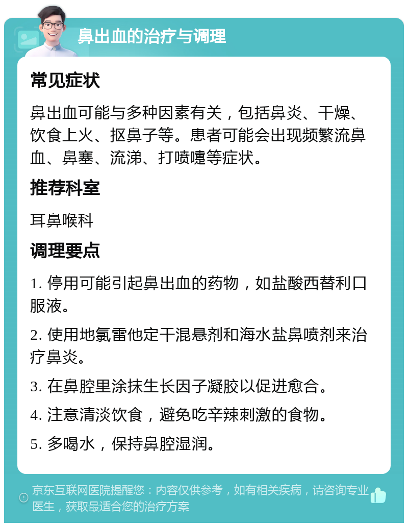 鼻出血的治疗与调理 常见症状 鼻出血可能与多种因素有关，包括鼻炎、干燥、饮食上火、抠鼻子等。患者可能会出现频繁流鼻血、鼻塞、流涕、打喷嚏等症状。 推荐科室 耳鼻喉科 调理要点 1. 停用可能引起鼻出血的药物，如盐酸西替利口服液。 2. 使用地氯雷他定干混悬剂和海水盐鼻喷剂来治疗鼻炎。 3. 在鼻腔里涂抹生长因子凝胶以促进愈合。 4. 注意清淡饮食，避免吃辛辣刺激的食物。 5. 多喝水，保持鼻腔湿润。