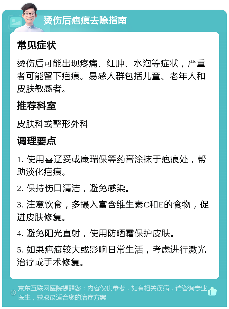 烫伤后疤痕去除指南 常见症状 烫伤后可能出现疼痛、红肿、水泡等症状，严重者可能留下疤痕。易感人群包括儿童、老年人和皮肤敏感者。 推荐科室 皮肤科或整形外科 调理要点 1. 使用喜辽妥或康瑞保等药膏涂抹于疤痕处，帮助淡化疤痕。 2. 保持伤口清洁，避免感染。 3. 注意饮食，多摄入富含维生素C和E的食物，促进皮肤修复。 4. 避免阳光直射，使用防晒霜保护皮肤。 5. 如果疤痕较大或影响日常生活，考虑进行激光治疗或手术修复。