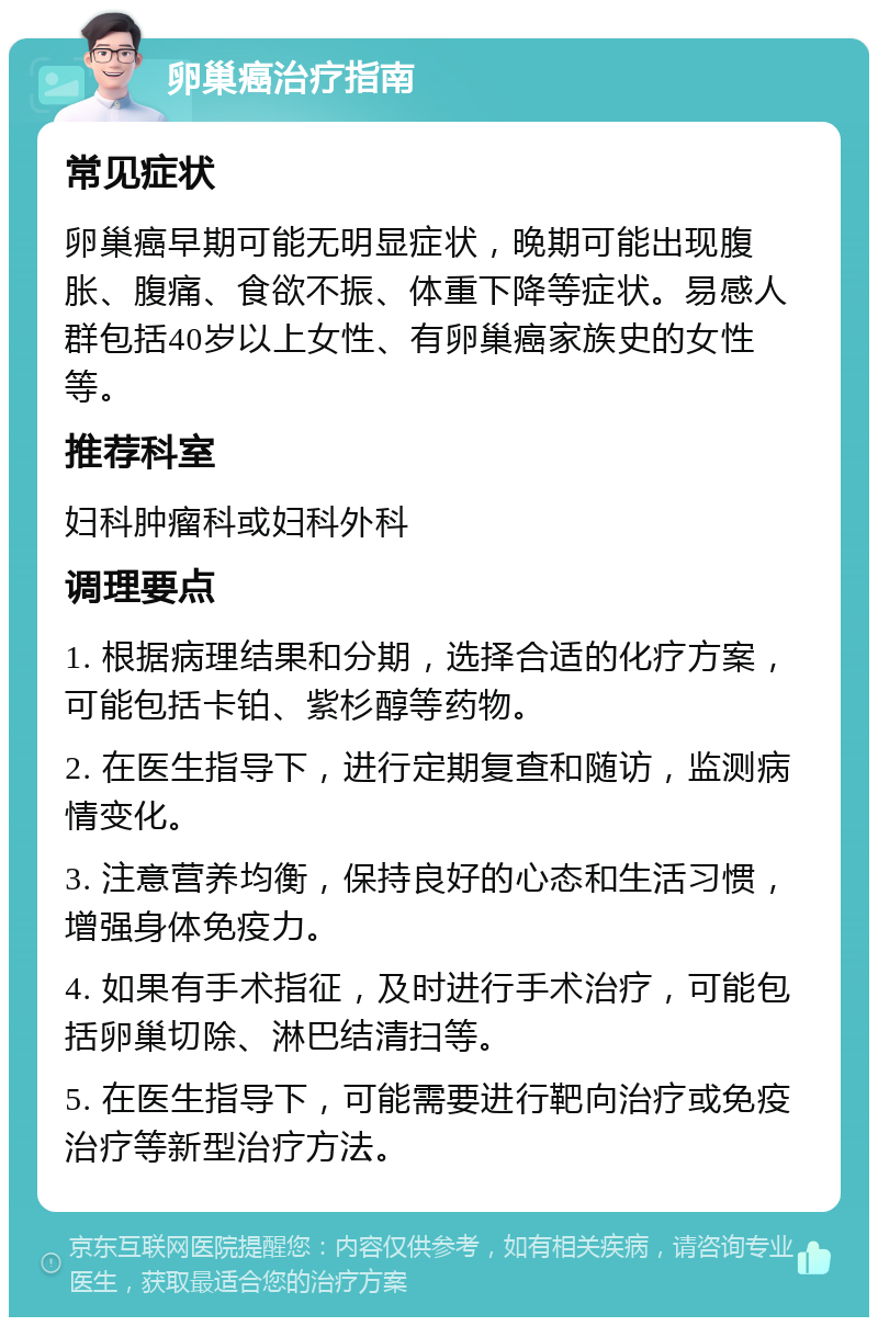 卵巢癌治疗指南 常见症状 卵巢癌早期可能无明显症状，晚期可能出现腹胀、腹痛、食欲不振、体重下降等症状。易感人群包括40岁以上女性、有卵巢癌家族史的女性等。 推荐科室 妇科肿瘤科或妇科外科 调理要点 1. 根据病理结果和分期，选择合适的化疗方案，可能包括卡铂、紫杉醇等药物。 2. 在医生指导下，进行定期复查和随访，监测病情变化。 3. 注意营养均衡，保持良好的心态和生活习惯，增强身体免疫力。 4. 如果有手术指征，及时进行手术治疗，可能包括卵巢切除、淋巴结清扫等。 5. 在医生指导下，可能需要进行靶向治疗或免疫治疗等新型治疗方法。