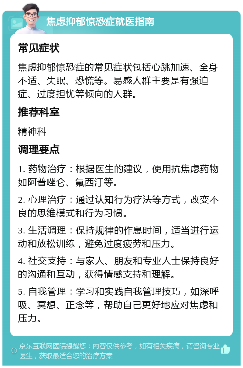 焦虑抑郁惊恐症就医指南 常见症状 焦虑抑郁惊恐症的常见症状包括心跳加速、全身不适、失眠、恐慌等。易感人群主要是有强迫症、过度担忧等倾向的人群。 推荐科室 精神科 调理要点 1. 药物治疗：根据医生的建议，使用抗焦虑药物如阿普唑仑、氟西汀等。 2. 心理治疗：通过认知行为疗法等方式，改变不良的思维模式和行为习惯。 3. 生活调理：保持规律的作息时间，适当进行运动和放松训练，避免过度疲劳和压力。 4. 社交支持：与家人、朋友和专业人士保持良好的沟通和互动，获得情感支持和理解。 5. 自我管理：学习和实践自我管理技巧，如深呼吸、冥想、正念等，帮助自己更好地应对焦虑和压力。