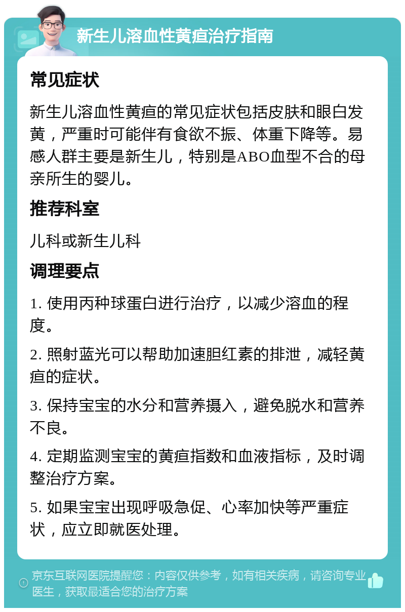 新生儿溶血性黄疸治疗指南 常见症状 新生儿溶血性黄疸的常见症状包括皮肤和眼白发黄，严重时可能伴有食欲不振、体重下降等。易感人群主要是新生儿，特别是ABO血型不合的母亲所生的婴儿。 推荐科室 儿科或新生儿科 调理要点 1. 使用丙种球蛋白进行治疗，以减少溶血的程度。 2. 照射蓝光可以帮助加速胆红素的排泄，减轻黄疸的症状。 3. 保持宝宝的水分和营养摄入，避免脱水和营养不良。 4. 定期监测宝宝的黄疸指数和血液指标，及时调整治疗方案。 5. 如果宝宝出现呼吸急促、心率加快等严重症状，应立即就医处理。