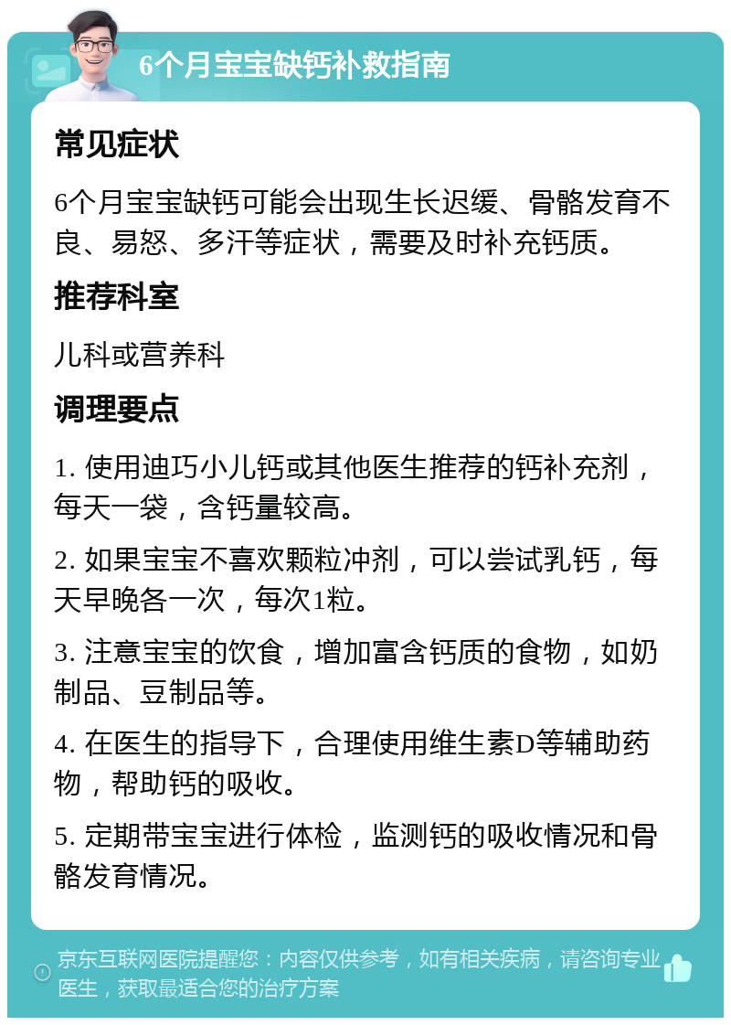 6个月宝宝缺钙补救指南 常见症状 6个月宝宝缺钙可能会出现生长迟缓、骨骼发育不良、易怒、多汗等症状，需要及时补充钙质。 推荐科室 儿科或营养科 调理要点 1. 使用迪巧小儿钙或其他医生推荐的钙补充剂，每天一袋，含钙量较高。 2. 如果宝宝不喜欢颗粒冲剂，可以尝试乳钙，每天早晚各一次，每次1粒。 3. 注意宝宝的饮食，增加富含钙质的食物，如奶制品、豆制品等。 4. 在医生的指导下，合理使用维生素D等辅助药物，帮助钙的吸收。 5. 定期带宝宝进行体检，监测钙的吸收情况和骨骼发育情况。