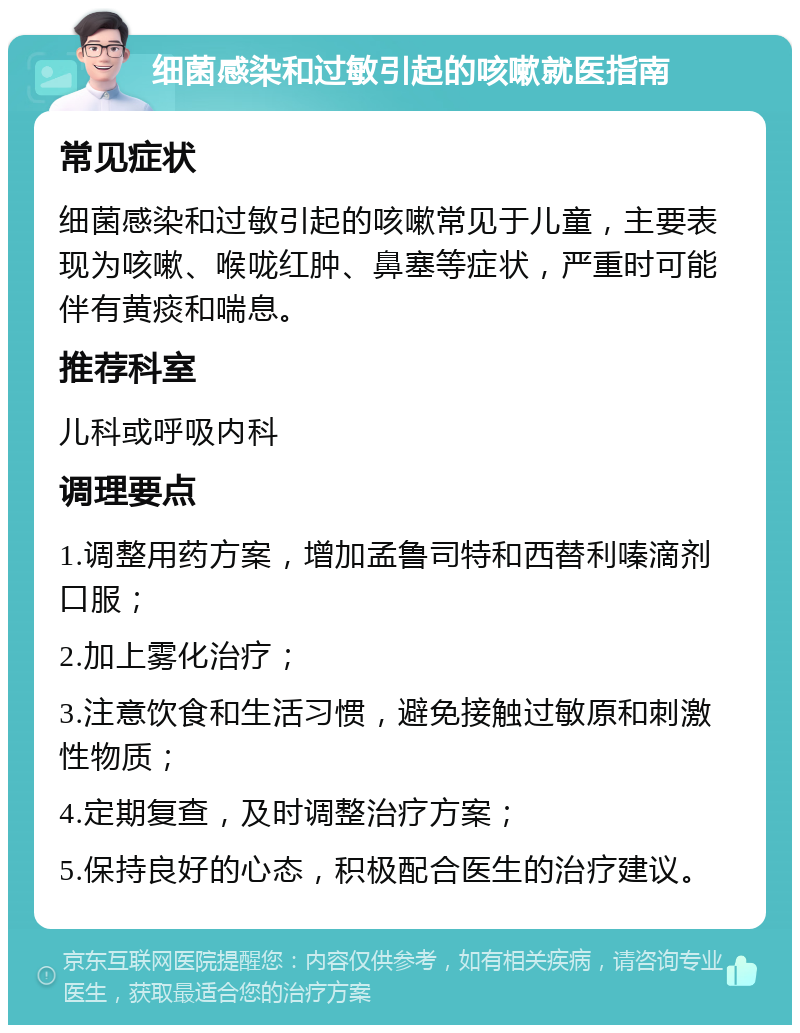 细菌感染和过敏引起的咳嗽就医指南 常见症状 细菌感染和过敏引起的咳嗽常见于儿童，主要表现为咳嗽、喉咙红肿、鼻塞等症状，严重时可能伴有黄痰和喘息。 推荐科室 儿科或呼吸内科 调理要点 1.调整用药方案，增加孟鲁司特和西替利嗪滴剂口服； 2.加上雾化治疗； 3.注意饮食和生活习惯，避免接触过敏原和刺激性物质； 4.定期复查，及时调整治疗方案； 5.保持良好的心态，积极配合医生的治疗建议。