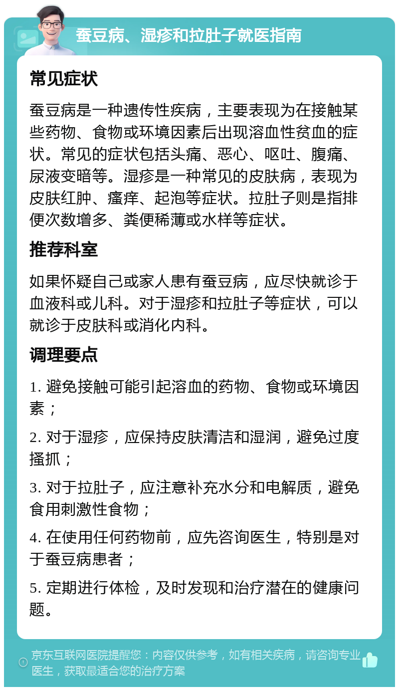 蚕豆病、湿疹和拉肚子就医指南 常见症状 蚕豆病是一种遗传性疾病，主要表现为在接触某些药物、食物或环境因素后出现溶血性贫血的症状。常见的症状包括头痛、恶心、呕吐、腹痛、尿液变暗等。湿疹是一种常见的皮肤病，表现为皮肤红肿、瘙痒、起泡等症状。拉肚子则是指排便次数增多、粪便稀薄或水样等症状。 推荐科室 如果怀疑自己或家人患有蚕豆病，应尽快就诊于血液科或儿科。对于湿疹和拉肚子等症状，可以就诊于皮肤科或消化内科。 调理要点 1. 避免接触可能引起溶血的药物、食物或环境因素； 2. 对于湿疹，应保持皮肤清洁和湿润，避免过度搔抓； 3. 对于拉肚子，应注意补充水分和电解质，避免食用刺激性食物； 4. 在使用任何药物前，应先咨询医生，特别是对于蚕豆病患者； 5. 定期进行体检，及时发现和治疗潜在的健康问题。