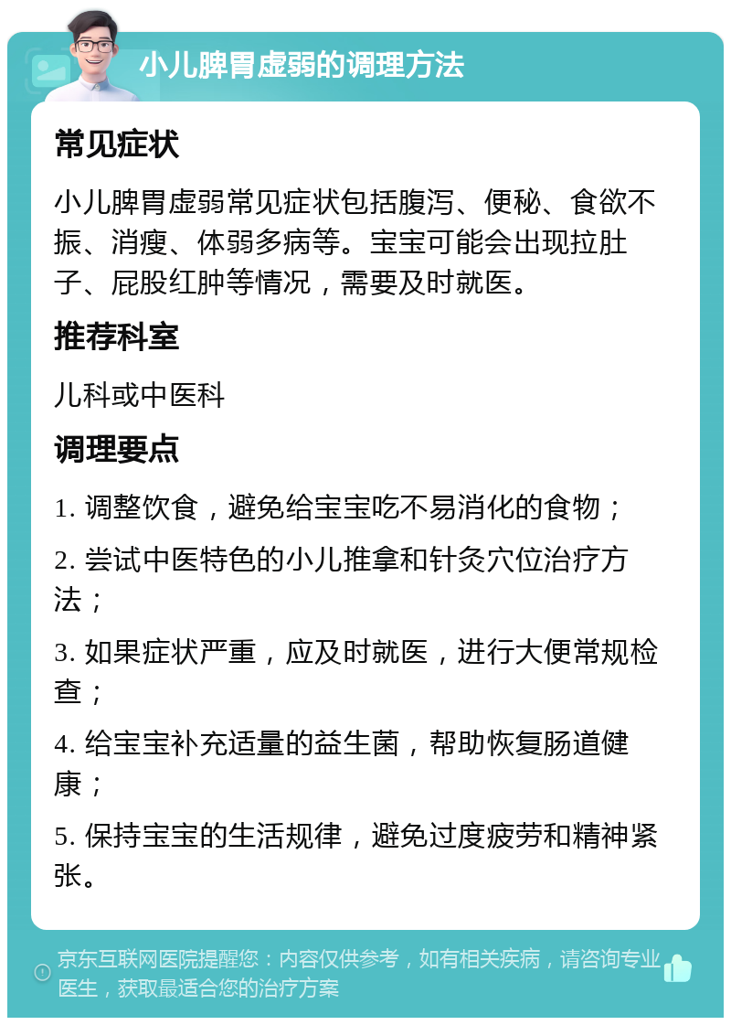 小儿脾胃虚弱的调理方法 常见症状 小儿脾胃虚弱常见症状包括腹泻、便秘、食欲不振、消瘦、体弱多病等。宝宝可能会出现拉肚子、屁股红肿等情况，需要及时就医。 推荐科室 儿科或中医科 调理要点 1. 调整饮食，避免给宝宝吃不易消化的食物； 2. 尝试中医特色的小儿推拿和针灸穴位治疗方法； 3. 如果症状严重，应及时就医，进行大便常规检查； 4. 给宝宝补充适量的益生菌，帮助恢复肠道健康； 5. 保持宝宝的生活规律，避免过度疲劳和精神紧张。