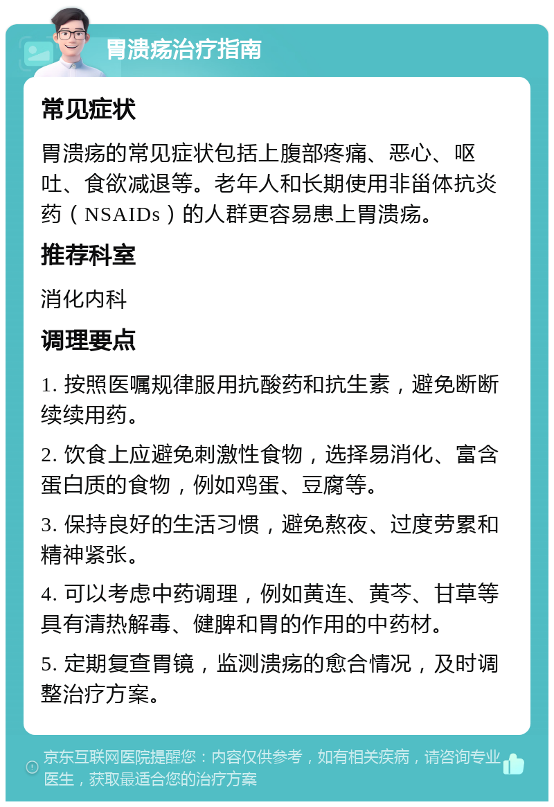 胃溃疡治疗指南 常见症状 胃溃疡的常见症状包括上腹部疼痛、恶心、呕吐、食欲减退等。老年人和长期使用非甾体抗炎药（NSAIDs）的人群更容易患上胃溃疡。 推荐科室 消化内科 调理要点 1. 按照医嘱规律服用抗酸药和抗生素，避免断断续续用药。 2. 饮食上应避免刺激性食物，选择易消化、富含蛋白质的食物，例如鸡蛋、豆腐等。 3. 保持良好的生活习惯，避免熬夜、过度劳累和精神紧张。 4. 可以考虑中药调理，例如黄连、黄芩、甘草等具有清热解毒、健脾和胃的作用的中药材。 5. 定期复查胃镜，监测溃疡的愈合情况，及时调整治疗方案。