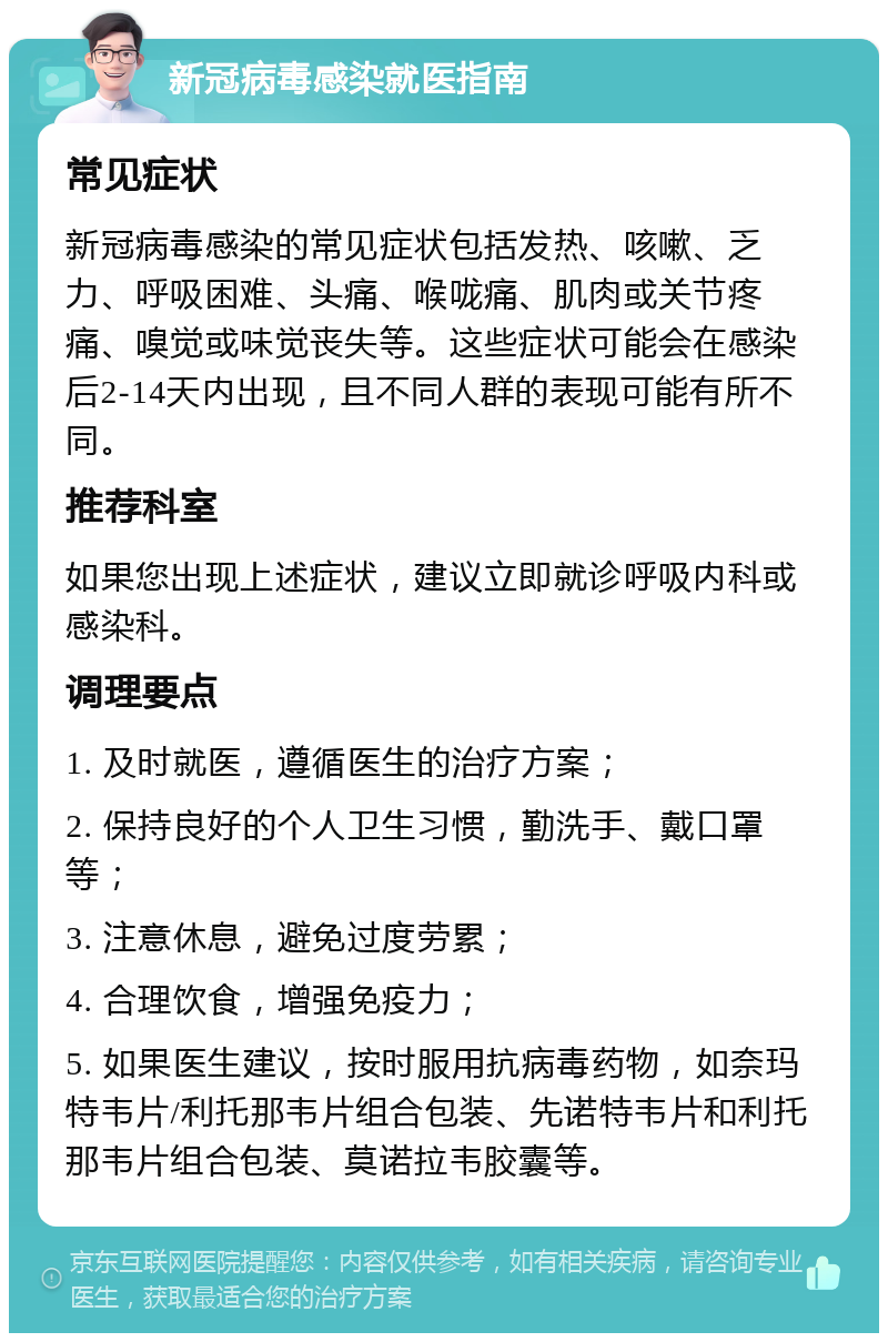 新冠病毒感染就医指南 常见症状 新冠病毒感染的常见症状包括发热、咳嗽、乏力、呼吸困难、头痛、喉咙痛、肌肉或关节疼痛、嗅觉或味觉丧失等。这些症状可能会在感染后2-14天内出现，且不同人群的表现可能有所不同。 推荐科室 如果您出现上述症状，建议立即就诊呼吸内科或感染科。 调理要点 1. 及时就医，遵循医生的治疗方案； 2. 保持良好的个人卫生习惯，勤洗手、戴口罩等； 3. 注意休息，避免过度劳累； 4. 合理饮食，增强免疫力； 5. 如果医生建议，按时服用抗病毒药物，如奈玛特韦片/利托那韦片组合包装、先诺特韦片和利托那韦片组合包装、莫诺拉韦胶囊等。