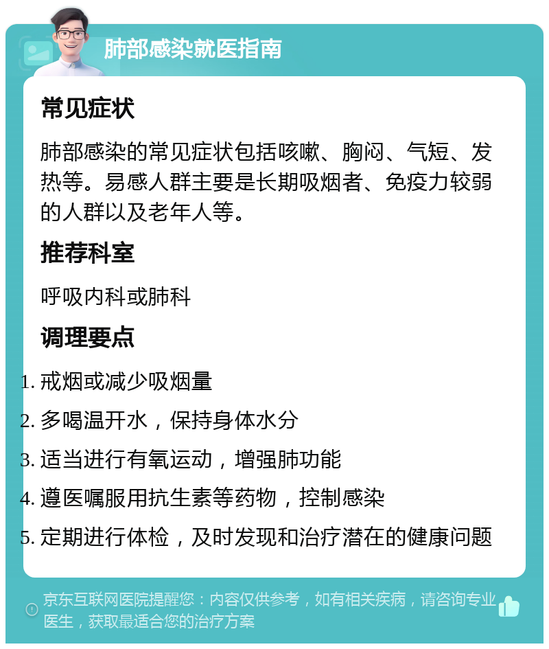 肺部感染就医指南 常见症状 肺部感染的常见症状包括咳嗽、胸闷、气短、发热等。易感人群主要是长期吸烟者、免疫力较弱的人群以及老年人等。 推荐科室 呼吸内科或肺科 调理要点 戒烟或减少吸烟量 多喝温开水，保持身体水分 适当进行有氧运动，增强肺功能 遵医嘱服用抗生素等药物，控制感染 定期进行体检，及时发现和治疗潜在的健康问题