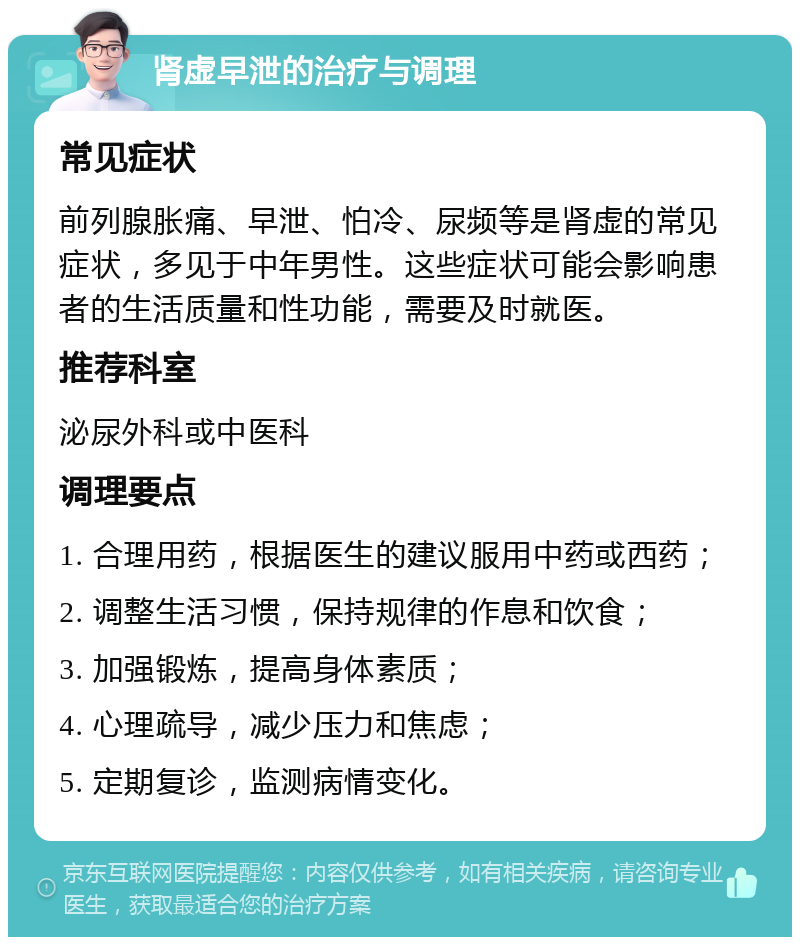 肾虚早泄的治疗与调理 常见症状 前列腺胀痛、早泄、怕冷、尿频等是肾虚的常见症状，多见于中年男性。这些症状可能会影响患者的生活质量和性功能，需要及时就医。 推荐科室 泌尿外科或中医科 调理要点 1. 合理用药，根据医生的建议服用中药或西药； 2. 调整生活习惯，保持规律的作息和饮食； 3. 加强锻炼，提高身体素质； 4. 心理疏导，减少压力和焦虑； 5. 定期复诊，监测病情变化。