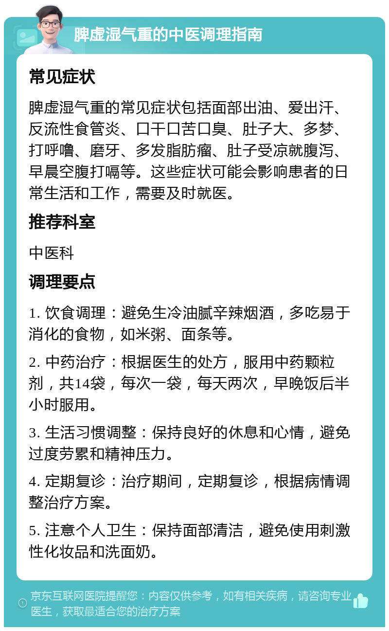 脾虚湿气重的中医调理指南 常见症状 脾虚湿气重的常见症状包括面部出油、爱出汗、反流性食管炎、口干口苦口臭、肚子大、多梦、打呼噜、磨牙、多发脂肪瘤、肚子受凉就腹泻、早晨空腹打嗝等。这些症状可能会影响患者的日常生活和工作，需要及时就医。 推荐科室 中医科 调理要点 1. 饮食调理：避免生冷油腻辛辣烟酒，多吃易于消化的食物，如米粥、面条等。 2. 中药治疗：根据医生的处方，服用中药颗粒剂，共14袋，每次一袋，每天两次，早晚饭后半小时服用。 3. 生活习惯调整：保持良好的休息和心情，避免过度劳累和精神压力。 4. 定期复诊：治疗期间，定期复诊，根据病情调整治疗方案。 5. 注意个人卫生：保持面部清洁，避免使用刺激性化妆品和洗面奶。