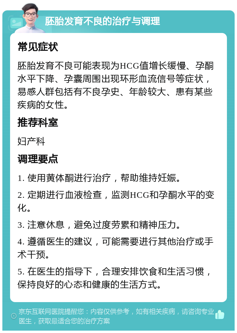 胚胎发育不良的治疗与调理 常见症状 胚胎发育不良可能表现为HCG值增长缓慢、孕酮水平下降、孕囊周围出现环形血流信号等症状，易感人群包括有不良孕史、年龄较大、患有某些疾病的女性。 推荐科室 妇产科 调理要点 1. 使用黄体酮进行治疗，帮助维持妊娠。 2. 定期进行血液检查，监测HCG和孕酮水平的变化。 3. 注意休息，避免过度劳累和精神压力。 4. 遵循医生的建议，可能需要进行其他治疗或手术干预。 5. 在医生的指导下，合理安排饮食和生活习惯，保持良好的心态和健康的生活方式。