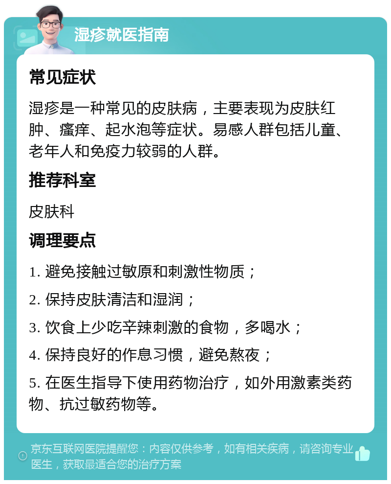 湿疹就医指南 常见症状 湿疹是一种常见的皮肤病，主要表现为皮肤红肿、瘙痒、起水泡等症状。易感人群包括儿童、老年人和免疫力较弱的人群。 推荐科室 皮肤科 调理要点 1. 避免接触过敏原和刺激性物质； 2. 保持皮肤清洁和湿润； 3. 饮食上少吃辛辣刺激的食物，多喝水； 4. 保持良好的作息习惯，避免熬夜； 5. 在医生指导下使用药物治疗，如外用激素类药物、抗过敏药物等。