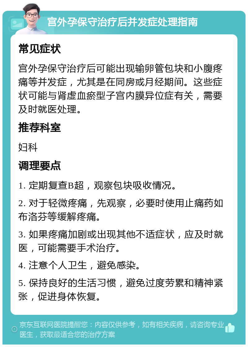 宫外孕保守治疗后并发症处理指南 常见症状 宫外孕保守治疗后可能出现输卵管包块和小腹疼痛等并发症，尤其是在同房或月经期间。这些症状可能与肾虚血瘀型子宫内膜异位症有关，需要及时就医处理。 推荐科室 妇科 调理要点 1. 定期复查B超，观察包块吸收情况。 2. 对于轻微疼痛，先观察，必要时使用止痛药如布洛芬等缓解疼痛。 3. 如果疼痛加剧或出现其他不适症状，应及时就医，可能需要手术治疗。 4. 注意个人卫生，避免感染。 5. 保持良好的生活习惯，避免过度劳累和精神紧张，促进身体恢复。