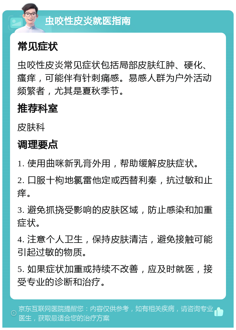 虫咬性皮炎就医指南 常见症状 虫咬性皮炎常见症状包括局部皮肤红肿、硬化、瘙痒，可能伴有针刺痛感。易感人群为户外活动频繁者，尤其是夏秋季节。 推荐科室 皮肤科 调理要点 1. 使用曲咪新乳膏外用，帮助缓解皮肤症状。 2. 口服十枸地氯雷他定或西替利秦，抗过敏和止痒。 3. 避免抓挠受影响的皮肤区域，防止感染和加重症状。 4. 注意个人卫生，保持皮肤清洁，避免接触可能引起过敏的物质。 5. 如果症状加重或持续不改善，应及时就医，接受专业的诊断和治疗。