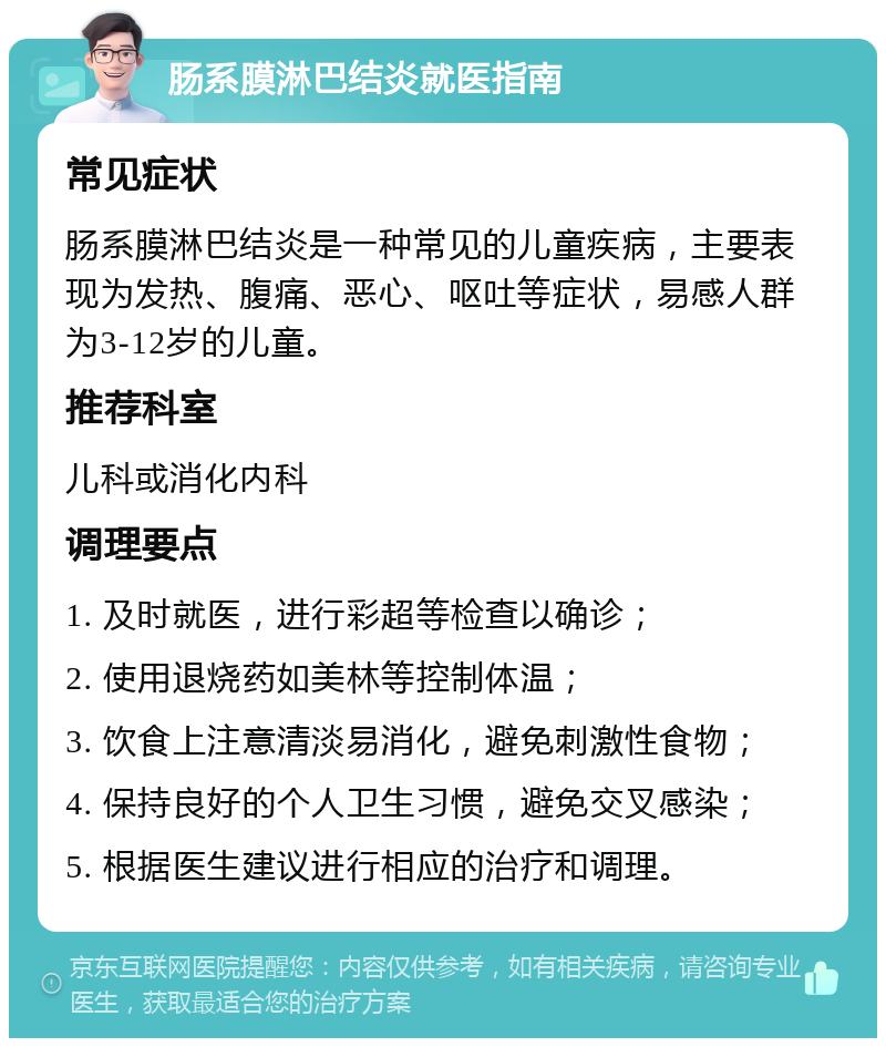 肠系膜淋巴结炎就医指南 常见症状 肠系膜淋巴结炎是一种常见的儿童疾病，主要表现为发热、腹痛、恶心、呕吐等症状，易感人群为3-12岁的儿童。 推荐科室 儿科或消化内科 调理要点 1. 及时就医，进行彩超等检查以确诊； 2. 使用退烧药如美林等控制体温； 3. 饮食上注意清淡易消化，避免刺激性食物； 4. 保持良好的个人卫生习惯，避免交叉感染； 5. 根据医生建议进行相应的治疗和调理。