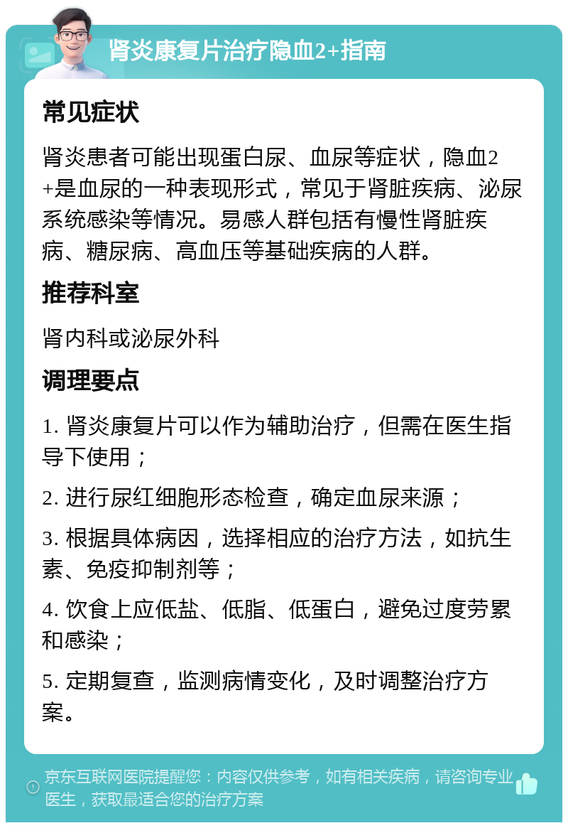 肾炎康复片治疗隐血2+指南 常见症状 肾炎患者可能出现蛋白尿、血尿等症状，隐血2+是血尿的一种表现形式，常见于肾脏疾病、泌尿系统感染等情况。易感人群包括有慢性肾脏疾病、糖尿病、高血压等基础疾病的人群。 推荐科室 肾内科或泌尿外科 调理要点 1. 肾炎康复片可以作为辅助治疗，但需在医生指导下使用； 2. 进行尿红细胞形态检查，确定血尿来源； 3. 根据具体病因，选择相应的治疗方法，如抗生素、免疫抑制剂等； 4. 饮食上应低盐、低脂、低蛋白，避免过度劳累和感染； 5. 定期复查，监测病情变化，及时调整治疗方案。