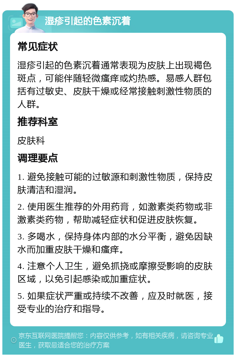 湿疹引起的色素沉着 常见症状 湿疹引起的色素沉着通常表现为皮肤上出现褐色斑点，可能伴随轻微瘙痒或灼热感。易感人群包括有过敏史、皮肤干燥或经常接触刺激性物质的人群。 推荐科室 皮肤科 调理要点 1. 避免接触可能的过敏源和刺激性物质，保持皮肤清洁和湿润。 2. 使用医生推荐的外用药膏，如激素类药物或非激素类药物，帮助减轻症状和促进皮肤恢复。 3. 多喝水，保持身体内部的水分平衡，避免因缺水而加重皮肤干燥和瘙痒。 4. 注意个人卫生，避免抓挠或摩擦受影响的皮肤区域，以免引起感染或加重症状。 5. 如果症状严重或持续不改善，应及时就医，接受专业的治疗和指导。