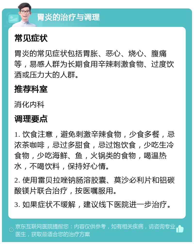 胃炎的治疗与调理 常见症状 胃炎的常见症状包括胃胀、恶心、烧心、腹痛等，易感人群为长期食用辛辣刺激食物、过度饮酒或压力大的人群。 推荐科室 消化内科 调理要点 1. 饮食注意，避免刺激辛辣食物，少食多餐，忌浓茶咖啡，忌过多甜食，忌过饱饮食，少吃生冷食物，少吃海鲜、鱼，火锅类的食物，喝温热水，不喝饮料，保持好心情。 2. 使用雷贝拉唑钠肠溶胶囊、莫沙必利片和铝碳酸镁片联合治疗，按医嘱服用。 3. 如果症状不缓解，建议线下医院进一步治疗。