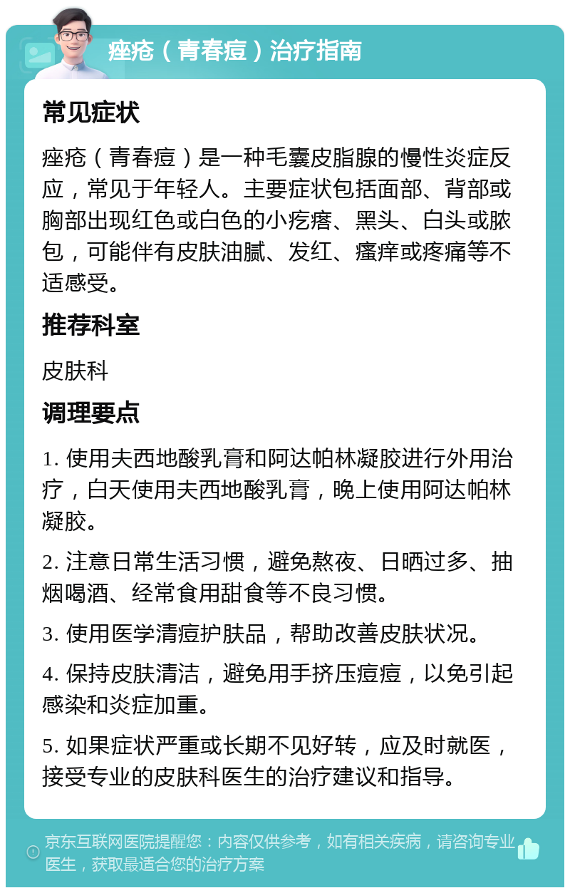 痤疮（青春痘）治疗指南 常见症状 痤疮（青春痘）是一种毛囊皮脂腺的慢性炎症反应，常见于年轻人。主要症状包括面部、背部或胸部出现红色或白色的小疙瘩、黑头、白头或脓包，可能伴有皮肤油腻、发红、瘙痒或疼痛等不适感受。 推荐科室 皮肤科 调理要点 1. 使用夫西地酸乳膏和阿达帕林凝胶进行外用治疗，白天使用夫西地酸乳膏，晚上使用阿达帕林凝胶。 2. 注意日常生活习惯，避免熬夜、日晒过多、抽烟喝酒、经常食用甜食等不良习惯。 3. 使用医学清痘护肤品，帮助改善皮肤状况。 4. 保持皮肤清洁，避免用手挤压痘痘，以免引起感染和炎症加重。 5. 如果症状严重或长期不见好转，应及时就医，接受专业的皮肤科医生的治疗建议和指导。