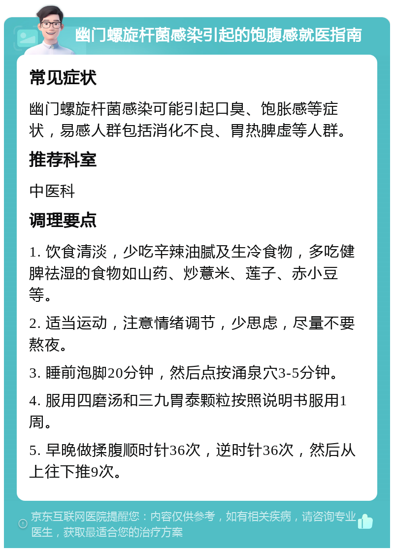 幽门螺旋杆菌感染引起的饱腹感就医指南 常见症状 幽门螺旋杆菌感染可能引起口臭、饱胀感等症状，易感人群包括消化不良、胃热脾虚等人群。 推荐科室 中医科 调理要点 1. 饮食清淡，少吃辛辣油腻及生冷食物，多吃健脾祛湿的食物如山药、炒薏米、莲子、赤小豆等。 2. 适当运动，注意情绪调节，少思虑，尽量不要熬夜。 3. 睡前泡脚20分钟，然后点按涌泉穴3-5分钟。 4. 服用四磨汤和三九胃泰颗粒按照说明书服用1周。 5. 早晚做揉腹顺时针36次，逆时针36次，然后从上往下推9次。