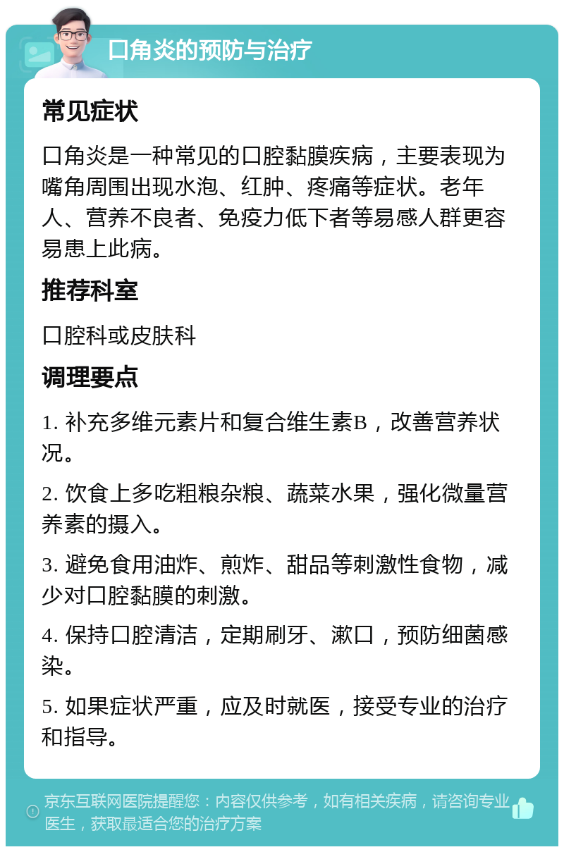 口角炎的预防与治疗 常见症状 口角炎是一种常见的口腔黏膜疾病，主要表现为嘴角周围出现水泡、红肿、疼痛等症状。老年人、营养不良者、免疫力低下者等易感人群更容易患上此病。 推荐科室 口腔科或皮肤科 调理要点 1. 补充多维元素片和复合维生素B，改善营养状况。 2. 饮食上多吃粗粮杂粮、蔬菜水果，强化微量营养素的摄入。 3. 避免食用油炸、煎炸、甜品等刺激性食物，减少对口腔黏膜的刺激。 4. 保持口腔清洁，定期刷牙、漱口，预防细菌感染。 5. 如果症状严重，应及时就医，接受专业的治疗和指导。