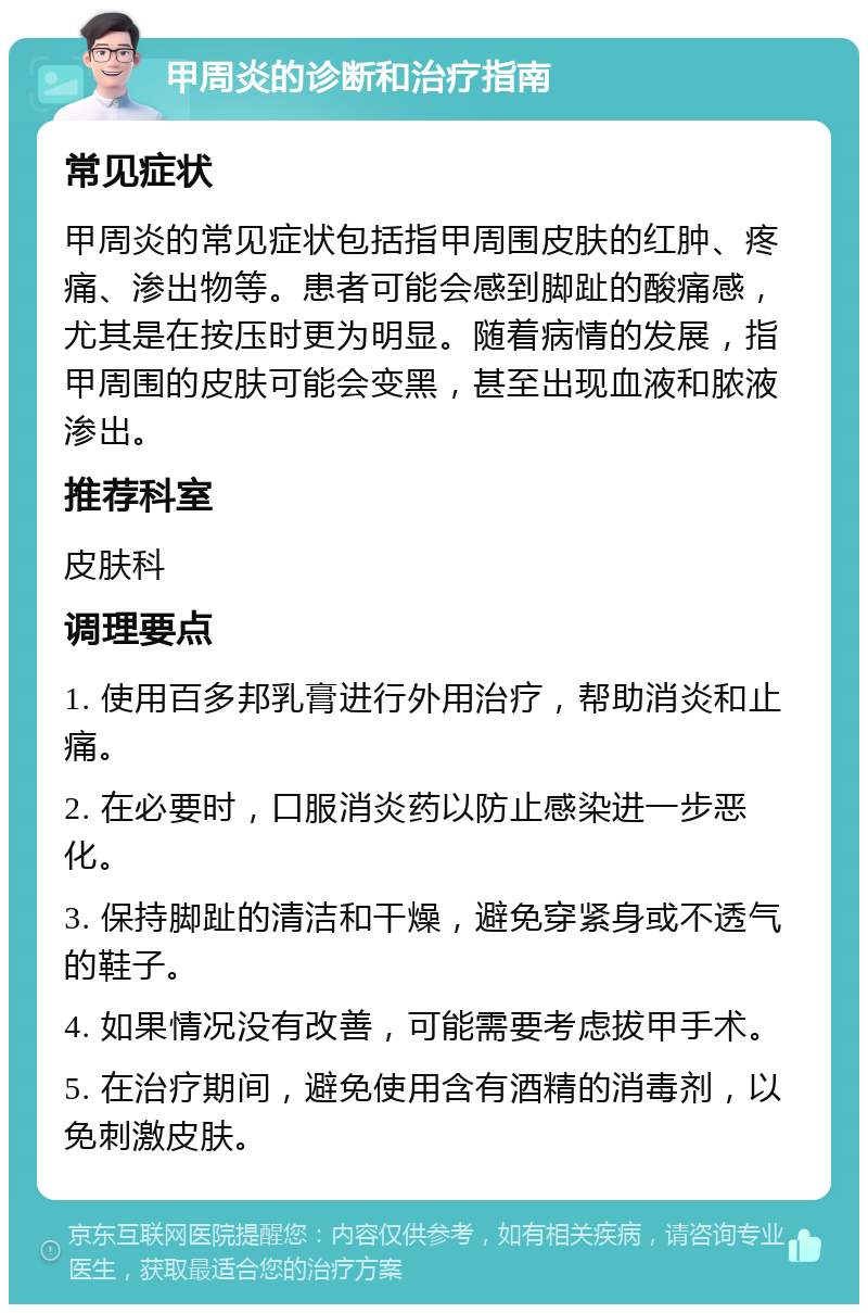 甲周炎的诊断和治疗指南 常见症状 甲周炎的常见症状包括指甲周围皮肤的红肿、疼痛、渗出物等。患者可能会感到脚趾的酸痛感，尤其是在按压时更为明显。随着病情的发展，指甲周围的皮肤可能会变黑，甚至出现血液和脓液渗出。 推荐科室 皮肤科 调理要点 1. 使用百多邦乳膏进行外用治疗，帮助消炎和止痛。 2. 在必要时，口服消炎药以防止感染进一步恶化。 3. 保持脚趾的清洁和干燥，避免穿紧身或不透气的鞋子。 4. 如果情况没有改善，可能需要考虑拔甲手术。 5. 在治疗期间，避免使用含有酒精的消毒剂，以免刺激皮肤。