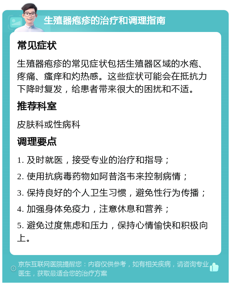 生殖器疱疹的治疗和调理指南 常见症状 生殖器疱疹的常见症状包括生殖器区域的水疱、疼痛、瘙痒和灼热感。这些症状可能会在抵抗力下降时复发，给患者带来很大的困扰和不适。 推荐科室 皮肤科或性病科 调理要点 1. 及时就医，接受专业的治疗和指导； 2. 使用抗病毒药物如阿昔洛韦来控制病情； 3. 保持良好的个人卫生习惯，避免性行为传播； 4. 加强身体免疫力，注意休息和营养； 5. 避免过度焦虑和压力，保持心情愉快和积极向上。