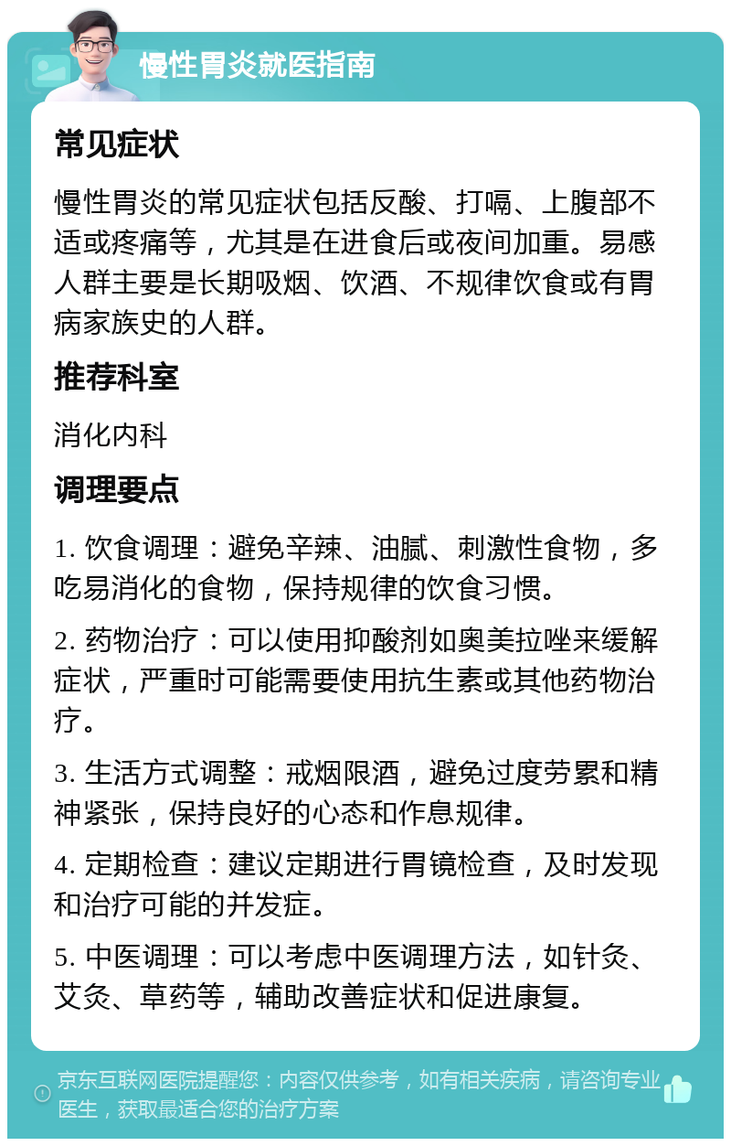 慢性胃炎就医指南 常见症状 慢性胃炎的常见症状包括反酸、打嗝、上腹部不适或疼痛等，尤其是在进食后或夜间加重。易感人群主要是长期吸烟、饮酒、不规律饮食或有胃病家族史的人群。 推荐科室 消化内科 调理要点 1. 饮食调理：避免辛辣、油腻、刺激性食物，多吃易消化的食物，保持规律的饮食习惯。 2. 药物治疗：可以使用抑酸剂如奥美拉唑来缓解症状，严重时可能需要使用抗生素或其他药物治疗。 3. 生活方式调整：戒烟限酒，避免过度劳累和精神紧张，保持良好的心态和作息规律。 4. 定期检查：建议定期进行胃镜检查，及时发现和治疗可能的并发症。 5. 中医调理：可以考虑中医调理方法，如针灸、艾灸、草药等，辅助改善症状和促进康复。