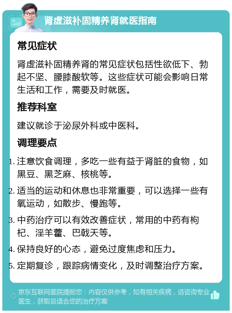 肾虚滋补固精养肾就医指南 常见症状 肾虚滋补固精养肾的常见症状包括性欲低下、勃起不坚、腰膝酸软等。这些症状可能会影响日常生活和工作，需要及时就医。 推荐科室 建议就诊于泌尿外科或中医科。 调理要点 注意饮食调理，多吃一些有益于肾脏的食物，如黑豆、黑芝麻、核桃等。 适当的运动和休息也非常重要，可以选择一些有氧运动，如散步、慢跑等。 中药治疗可以有效改善症状，常用的中药有枸杞、淫羊藿、巴戟天等。 保持良好的心态，避免过度焦虑和压力。 定期复诊，跟踪病情变化，及时调整治疗方案。