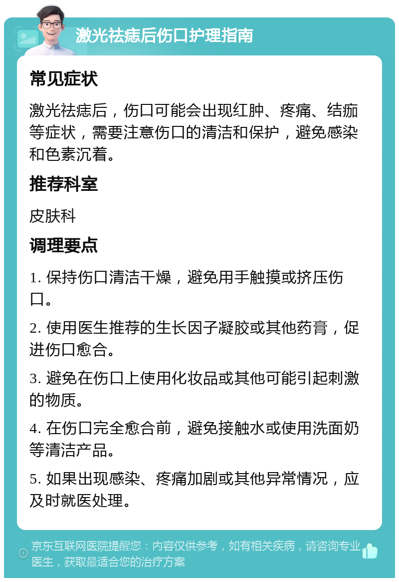 激光祛痣后伤口护理指南 常见症状 激光祛痣后，伤口可能会出现红肿、疼痛、结痂等症状，需要注意伤口的清洁和保护，避免感染和色素沉着。 推荐科室 皮肤科 调理要点 1. 保持伤口清洁干燥，避免用手触摸或挤压伤口。 2. 使用医生推荐的生长因子凝胶或其他药膏，促进伤口愈合。 3. 避免在伤口上使用化妆品或其他可能引起刺激的物质。 4. 在伤口完全愈合前，避免接触水或使用洗面奶等清洁产品。 5. 如果出现感染、疼痛加剧或其他异常情况，应及时就医处理。