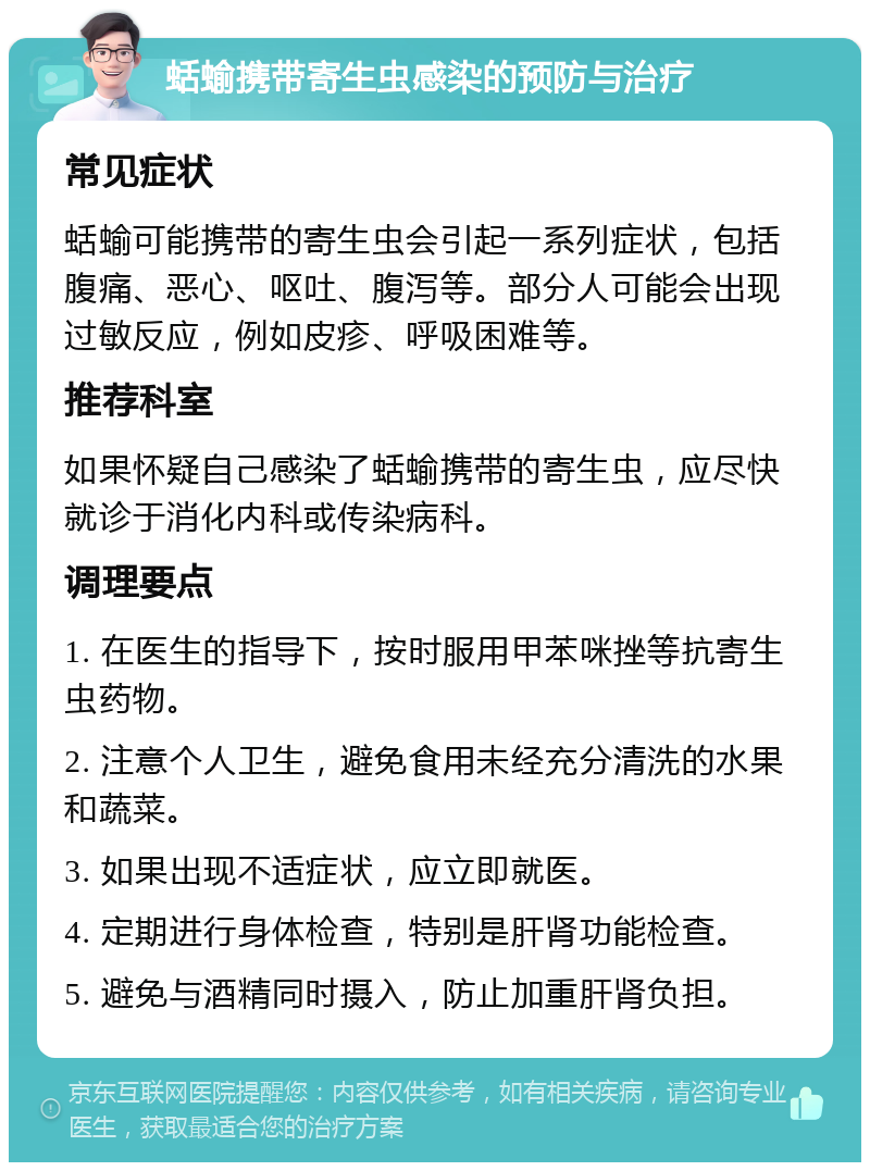 蛞蝓携带寄生虫感染的预防与治疗 常见症状 蛞蝓可能携带的寄生虫会引起一系列症状，包括腹痛、恶心、呕吐、腹泻等。部分人可能会出现过敏反应，例如皮疹、呼吸困难等。 推荐科室 如果怀疑自己感染了蛞蝓携带的寄生虫，应尽快就诊于消化内科或传染病科。 调理要点 1. 在医生的指导下，按时服用甲苯咪挫等抗寄生虫药物。 2. 注意个人卫生，避免食用未经充分清洗的水果和蔬菜。 3. 如果出现不适症状，应立即就医。 4. 定期进行身体检查，特别是肝肾功能检查。 5. 避免与酒精同时摄入，防止加重肝肾负担。