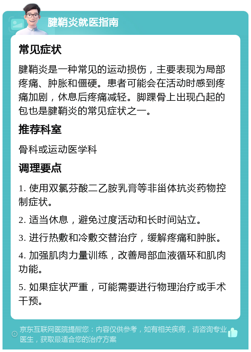 腱鞘炎就医指南 常见症状 腱鞘炎是一种常见的运动损伤，主要表现为局部疼痛、肿胀和僵硬。患者可能会在活动时感到疼痛加剧，休息后疼痛减轻。脚踝骨上出现凸起的包也是腱鞘炎的常见症状之一。 推荐科室 骨科或运动医学科 调理要点 1. 使用双氯芬酸二乙胺乳膏等非甾体抗炎药物控制症状。 2. 适当休息，避免过度活动和长时间站立。 3. 进行热敷和冷敷交替治疗，缓解疼痛和肿胀。 4. 加强肌肉力量训练，改善局部血液循环和肌肉功能。 5. 如果症状严重，可能需要进行物理治疗或手术干预。