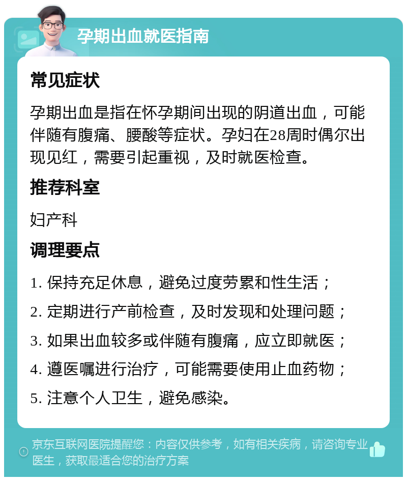 孕期出血就医指南 常见症状 孕期出血是指在怀孕期间出现的阴道出血，可能伴随有腹痛、腰酸等症状。孕妇在28周时偶尔出现见红，需要引起重视，及时就医检查。 推荐科室 妇产科 调理要点 1. 保持充足休息，避免过度劳累和性生活； 2. 定期进行产前检查，及时发现和处理问题； 3. 如果出血较多或伴随有腹痛，应立即就医； 4. 遵医嘱进行治疗，可能需要使用止血药物； 5. 注意个人卫生，避免感染。