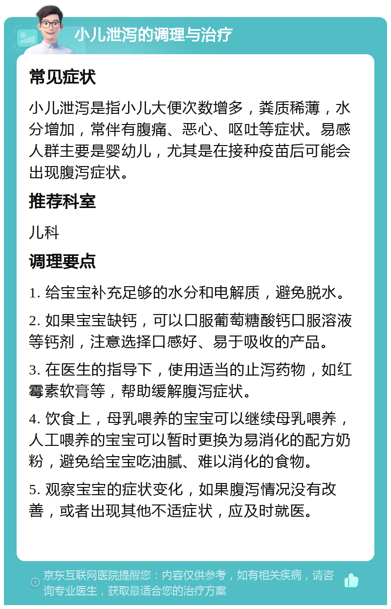 小儿泄泻的调理与治疗 常见症状 小儿泄泻是指小儿大便次数增多，粪质稀薄，水分增加，常伴有腹痛、恶心、呕吐等症状。易感人群主要是婴幼儿，尤其是在接种疫苗后可能会出现腹泻症状。 推荐科室 儿科 调理要点 1. 给宝宝补充足够的水分和电解质，避免脱水。 2. 如果宝宝缺钙，可以口服葡萄糖酸钙口服溶液等钙剂，注意选择口感好、易于吸收的产品。 3. 在医生的指导下，使用适当的止泻药物，如红霉素软膏等，帮助缓解腹泻症状。 4. 饮食上，母乳喂养的宝宝可以继续母乳喂养，人工喂养的宝宝可以暂时更换为易消化的配方奶粉，避免给宝宝吃油腻、难以消化的食物。 5. 观察宝宝的症状变化，如果腹泻情况没有改善，或者出现其他不适症状，应及时就医。