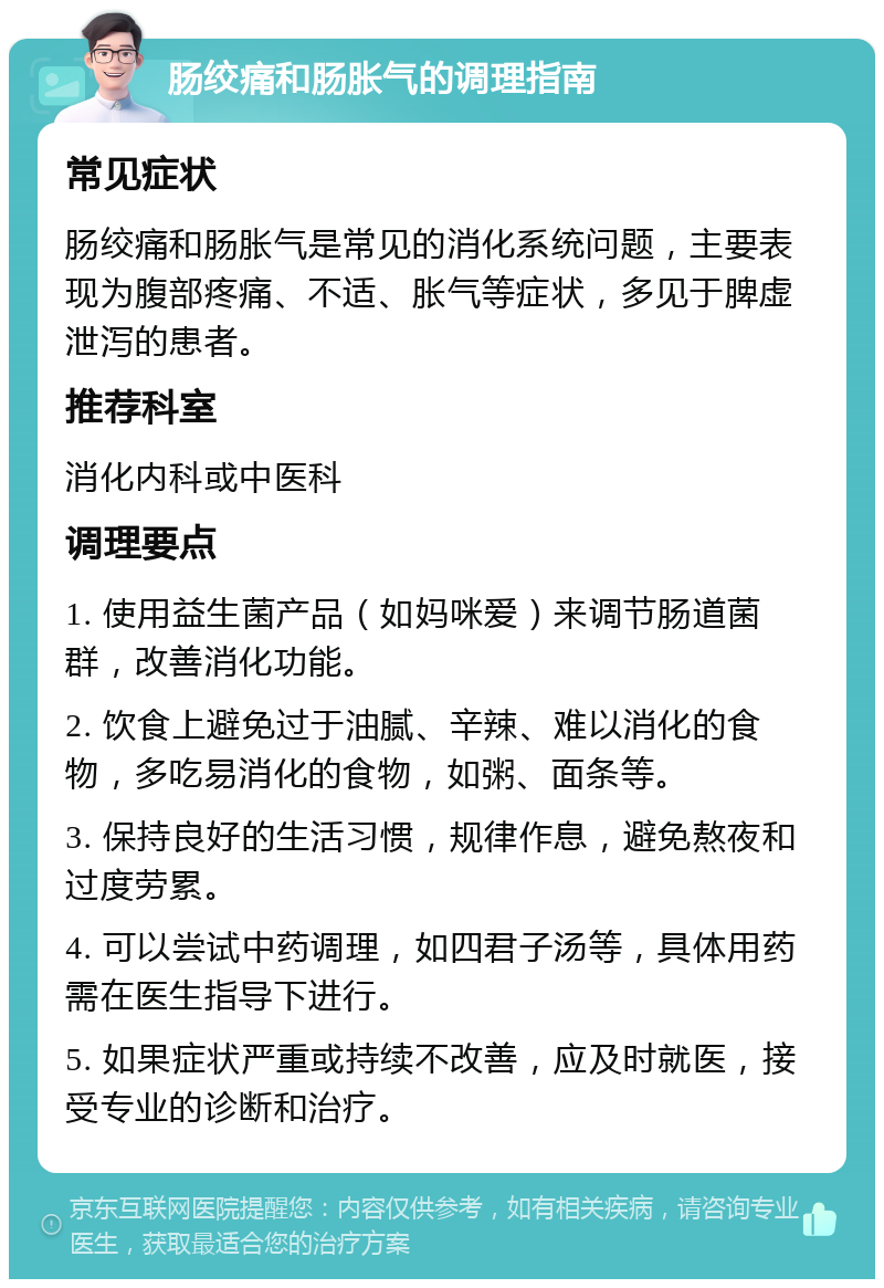 肠绞痛和肠胀气的调理指南 常见症状 肠绞痛和肠胀气是常见的消化系统问题，主要表现为腹部疼痛、不适、胀气等症状，多见于脾虚泄泻的患者。 推荐科室 消化内科或中医科 调理要点 1. 使用益生菌产品（如妈咪爱）来调节肠道菌群，改善消化功能。 2. 饮食上避免过于油腻、辛辣、难以消化的食物，多吃易消化的食物，如粥、面条等。 3. 保持良好的生活习惯，规律作息，避免熬夜和过度劳累。 4. 可以尝试中药调理，如四君子汤等，具体用药需在医生指导下进行。 5. 如果症状严重或持续不改善，应及时就医，接受专业的诊断和治疗。