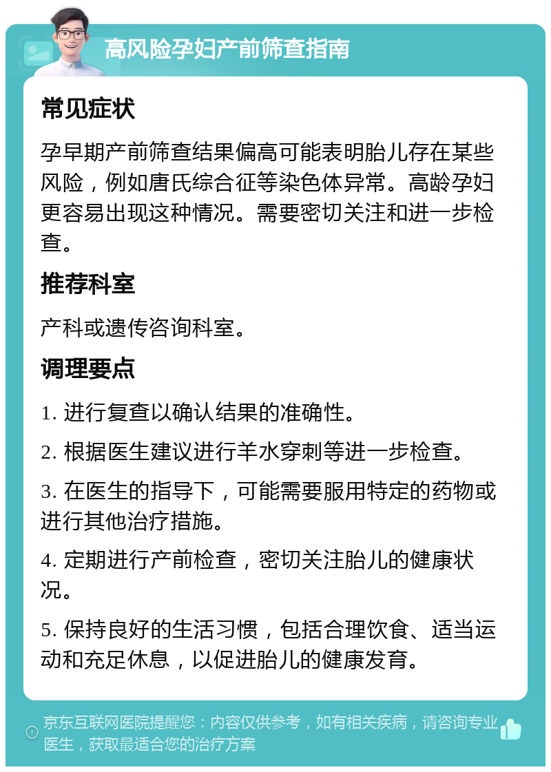 高风险孕妇产前筛查指南 常见症状 孕早期产前筛查结果偏高可能表明胎儿存在某些风险，例如唐氏综合征等染色体异常。高龄孕妇更容易出现这种情况。需要密切关注和进一步检查。 推荐科室 产科或遗传咨询科室。 调理要点 1. 进行复查以确认结果的准确性。 2. 根据医生建议进行羊水穿刺等进一步检查。 3. 在医生的指导下，可能需要服用特定的药物或进行其他治疗措施。 4. 定期进行产前检查，密切关注胎儿的健康状况。 5. 保持良好的生活习惯，包括合理饮食、适当运动和充足休息，以促进胎儿的健康发育。